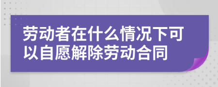 劳动者在什么情况下可以自愿解除劳动合同