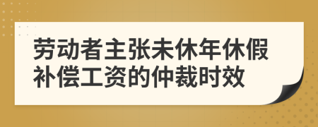 劳动者主张未休年休假补偿工资的仲裁时效