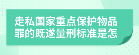 走私国家重点保护物品罪的既遂量刑标准是怎