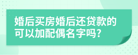 婚后买房婚后还贷款的可以加配偶名字吗?