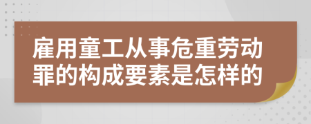 雇用童工从事危重劳动罪的构成要素是怎样的