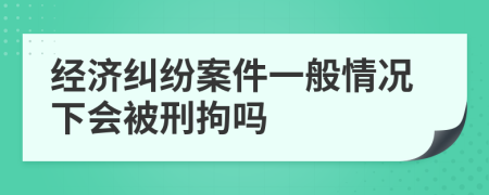 经济纠纷案件一般情况下会被刑拘吗