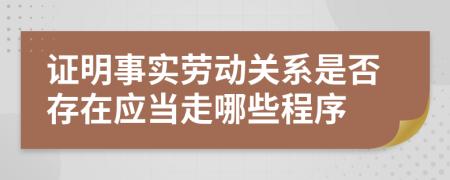 证明事实劳动关系是否存在应当走哪些程序