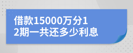 借款15000万分12期一共还多少利息