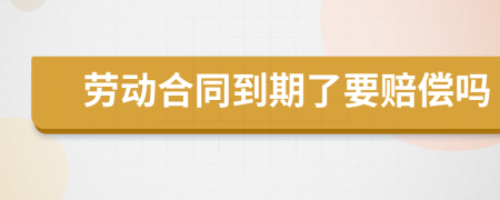 劳动合同到期了要赔偿吗