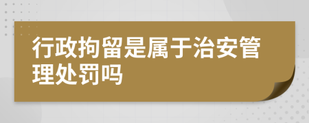 行政拘留是属于治安管理处罚吗