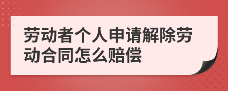 劳动者个人申请解除劳动合同怎么赔偿