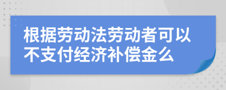 根据劳动法劳动者可以不支付经济补偿金么