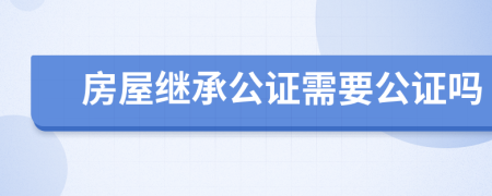 房屋继承公证需要公证吗