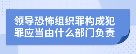 领导恐怖组织罪构成犯罪应当由什么部门负责