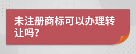 未注册商标可以办理转让吗？