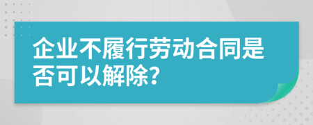 企业不履行劳动合同是否可以解除？