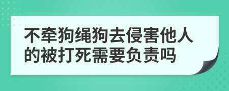 不牵狗绳狗去侵害他人的被打死需要负责吗