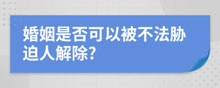 婚姻是否可以被不法胁迫人解除?