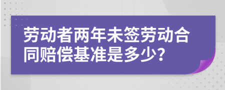 劳动者两年未签劳动合同赔偿基准是多少？