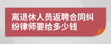 离退休人员返聘合同纠纷律师要给多少钱