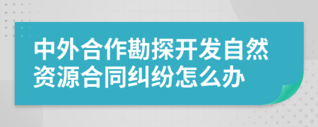 中外合作勘探开发自然资源合同纠纷怎么办