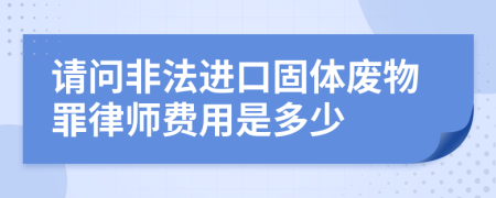 请问非法进口固体废物罪律师费用是多少