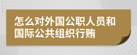 怎么对外国公职人员和国际公共组织行贿