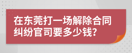 在东莞打一场解除合同纠纷官司要多少钱？