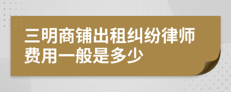 三明商铺出租纠纷律师费用一般是多少