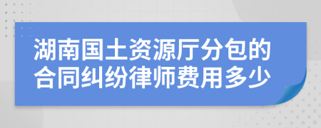 湖南国土资源厅分包的合同纠纷律师费用多少