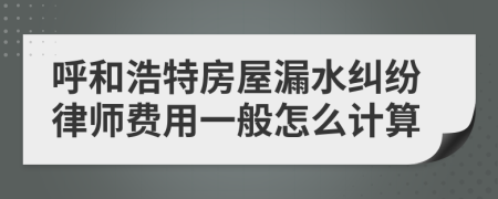 呼和浩特房屋漏水纠纷律师费用一般怎么计算