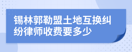 锡林郭勒盟土地互换纠纷律师收费要多少