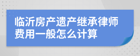 临沂房产遗产继承律师费用一般怎么计算