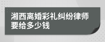 湘西离婚彩礼纠纷律师要给多少钱