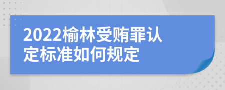 2022榆林受贿罪认定标准如何规定