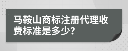 马鞍山商标注册代理收费标准是多少？