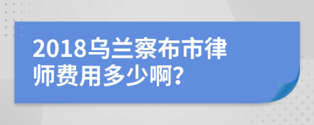 2018乌兰察布市律师费用多少啊？