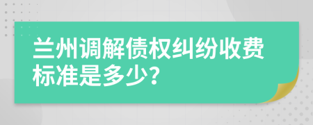 兰州调解债权纠纷收费标准是多少？