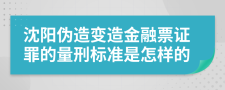 沈阳伪造变造金融票证罪的量刑标准是怎样的