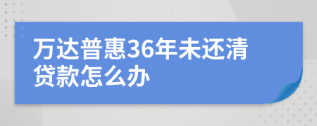 万达普惠36年未还清贷款怎么办