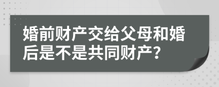 婚前财产交给父母和婚后是不是共同财产？