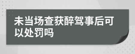 未当场查获醉驾事后可以处罚吗