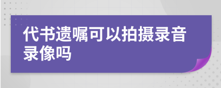 代书遗嘱可以拍摄录音录像吗