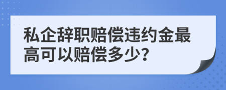 私企辞职赔偿违约金最高可以赔偿多少？