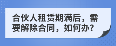 合伙人租赁期满后，需要解除合同，如何办？