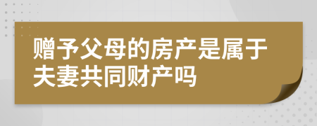 赠予父母的房产是属于夫妻共同财产吗