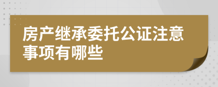 房产继承委托公证注意事项有哪些