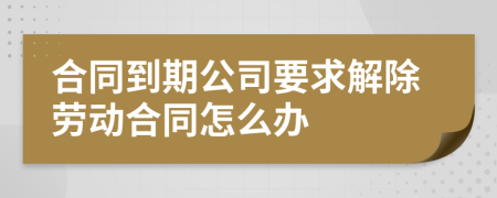 合同到期公司要求解除劳动合同怎么办