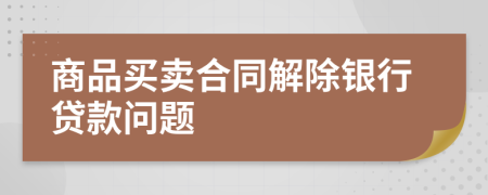 商品买卖合同解除银行贷款问题