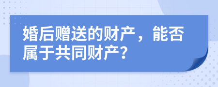 婚后赠送的财产，能否属于共同财产？