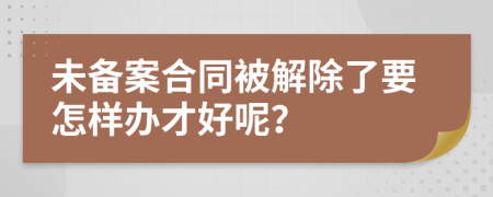 未备案合同被解除了要怎样办才好呢？