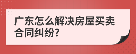 广东怎么解决房屋买卖合同纠纷?