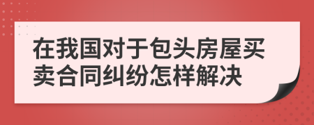 在我国对于包头房屋买卖合同纠纷怎样解决