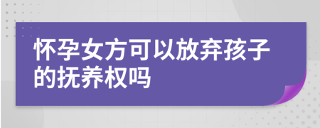 怀孕女方可以放弃孩子的抚养权吗